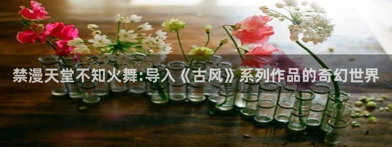 omofun正版官方下载链接：禁漫天堂不知火舞:导入《古风》系列作品的奇幻世界